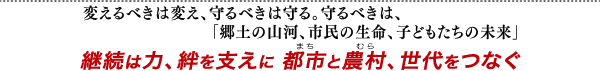 変えるべきは変え、守るべきは守る。守るべきは、「郷土の山河、市民の生命、子どもたちの未来」 継続は力、絆を支えに 都市と農村、世代をつなぐ